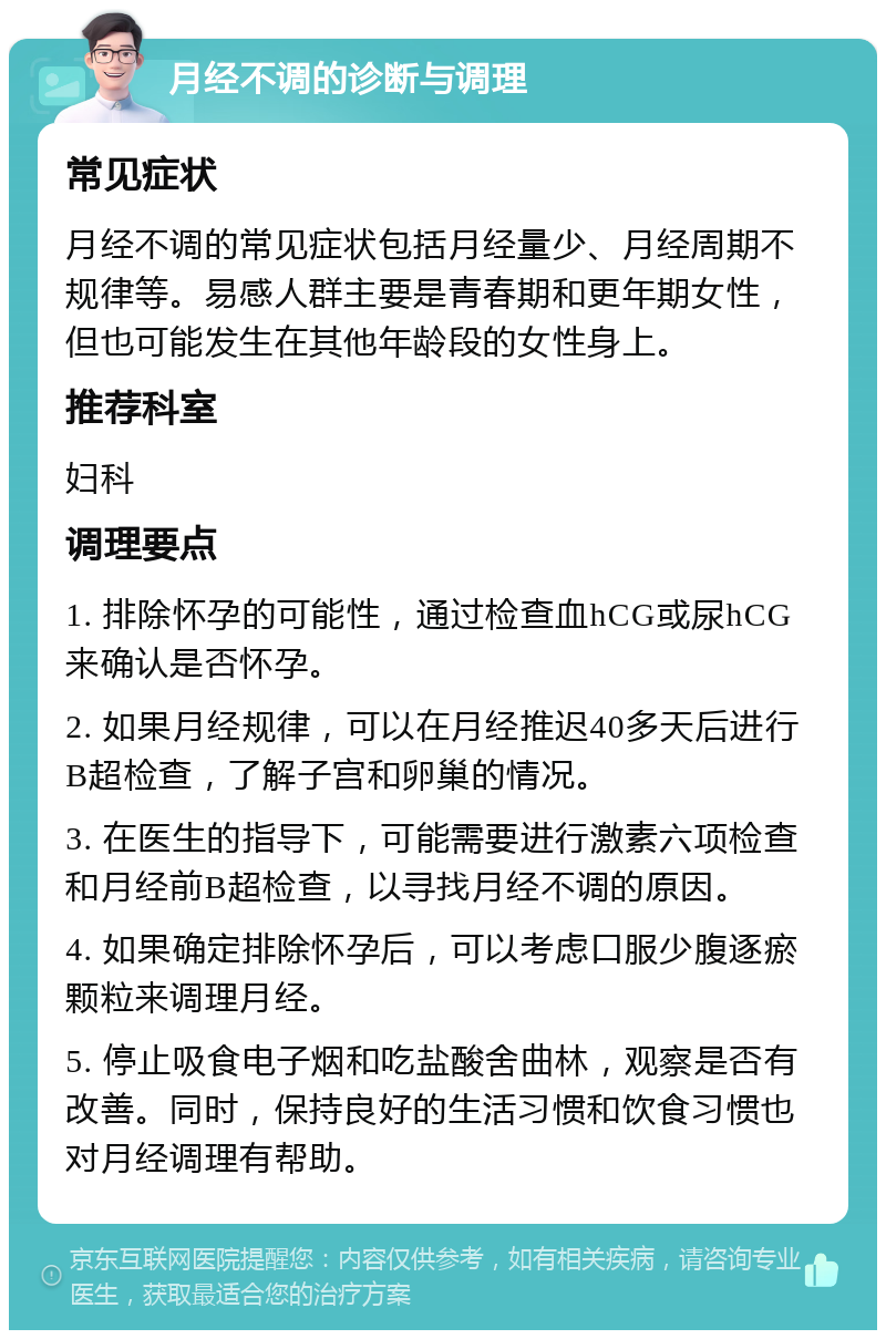 月经不调的诊断与调理 常见症状 月经不调的常见症状包括月经量少、月经周期不规律等。易感人群主要是青春期和更年期女性，但也可能发生在其他年龄段的女性身上。 推荐科室 妇科 调理要点 1. 排除怀孕的可能性，通过检查血hCG或尿hCG来确认是否怀孕。 2. 如果月经规律，可以在月经推迟40多天后进行B超检查，了解子宫和卵巢的情况。 3. 在医生的指导下，可能需要进行激素六项检查和月经前B超检查，以寻找月经不调的原因。 4. 如果确定排除怀孕后，可以考虑口服少腹逐瘀颗粒来调理月经。 5. 停止吸食电子烟和吃盐酸舍曲林，观察是否有改善。同时，保持良好的生活习惯和饮食习惯也对月经调理有帮助。