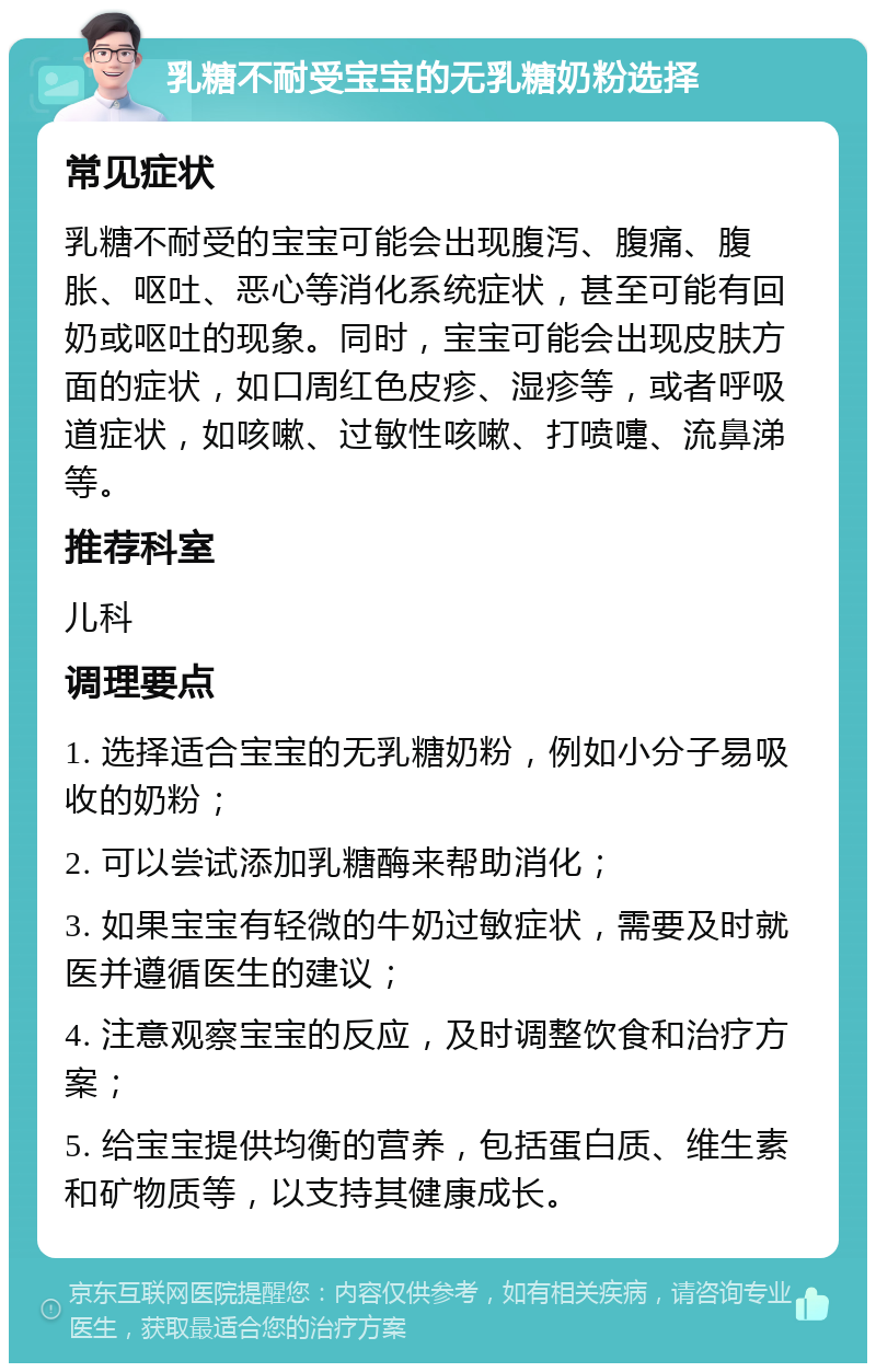 乳糖不耐受宝宝的无乳糖奶粉选择 常见症状 乳糖不耐受的宝宝可能会出现腹泻、腹痛、腹胀、呕吐、恶心等消化系统症状，甚至可能有回奶或呕吐的现象。同时，宝宝可能会出现皮肤方面的症状，如口周红色皮疹、湿疹等，或者呼吸道症状，如咳嗽、过敏性咳嗽、打喷嚏、流鼻涕等。 推荐科室 儿科 调理要点 1. 选择适合宝宝的无乳糖奶粉，例如小分子易吸收的奶粉； 2. 可以尝试添加乳糖酶来帮助消化； 3. 如果宝宝有轻微的牛奶过敏症状，需要及时就医并遵循医生的建议； 4. 注意观察宝宝的反应，及时调整饮食和治疗方案； 5. 给宝宝提供均衡的营养，包括蛋白质、维生素和矿物质等，以支持其健康成长。