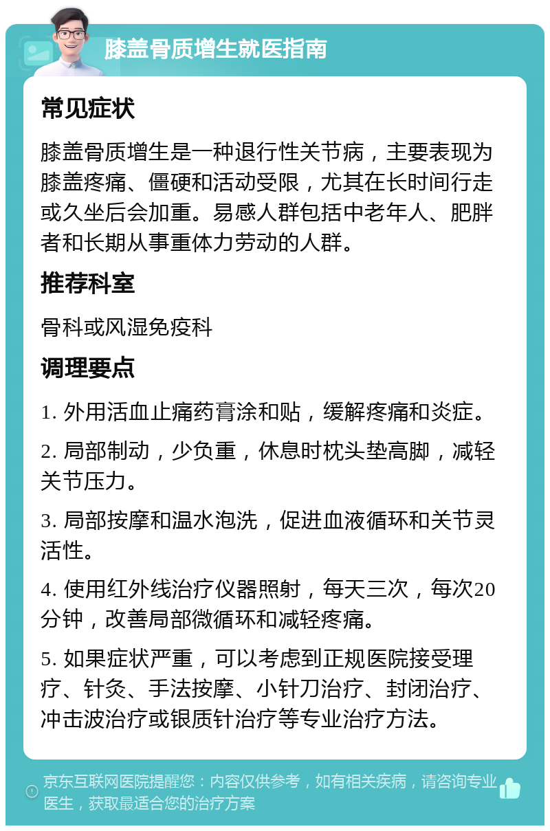 膝盖骨质增生就医指南 常见症状 膝盖骨质增生是一种退行性关节病，主要表现为膝盖疼痛、僵硬和活动受限，尤其在长时间行走或久坐后会加重。易感人群包括中老年人、肥胖者和长期从事重体力劳动的人群。 推荐科室 骨科或风湿免疫科 调理要点 1. 外用活血止痛药膏涂和贴，缓解疼痛和炎症。 2. 局部制动，少负重，休息时枕头垫高脚，减轻关节压力。 3. 局部按摩和温水泡洗，促进血液循环和关节灵活性。 4. 使用红外线治疗仪器照射，每天三次，每次20分钟，改善局部微循环和减轻疼痛。 5. 如果症状严重，可以考虑到正规医院接受理疗、针灸、手法按摩、小针刀治疗、封闭治疗、冲击波治疗或银质针治疗等专业治疗方法。