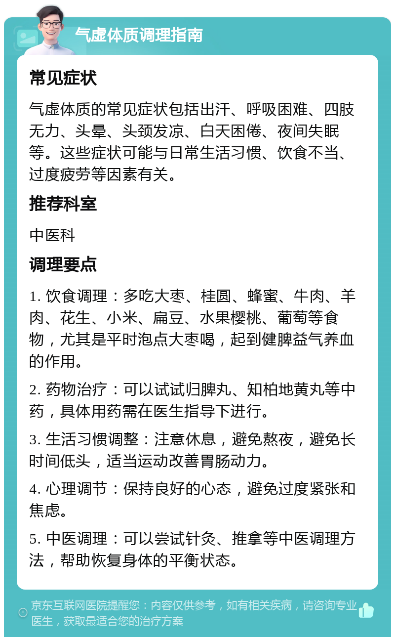 气虚体质调理指南 常见症状 气虚体质的常见症状包括出汗、呼吸困难、四肢无力、头晕、头颈发凉、白天困倦、夜间失眠等。这些症状可能与日常生活习惯、饮食不当、过度疲劳等因素有关。 推荐科室 中医科 调理要点 1. 饮食调理：多吃大枣、桂圆、蜂蜜、牛肉、羊肉、花生、小米、扁豆、水果樱桃、葡萄等食物，尤其是平时泡点大枣喝，起到健脾益气养血的作用。 2. 药物治疗：可以试试归脾丸、知柏地黄丸等中药，具体用药需在医生指导下进行。 3. 生活习惯调整：注意休息，避免熬夜，避免长时间低头，适当运动改善胃肠动力。 4. 心理调节：保持良好的心态，避免过度紧张和焦虑。 5. 中医调理：可以尝试针灸、推拿等中医调理方法，帮助恢复身体的平衡状态。