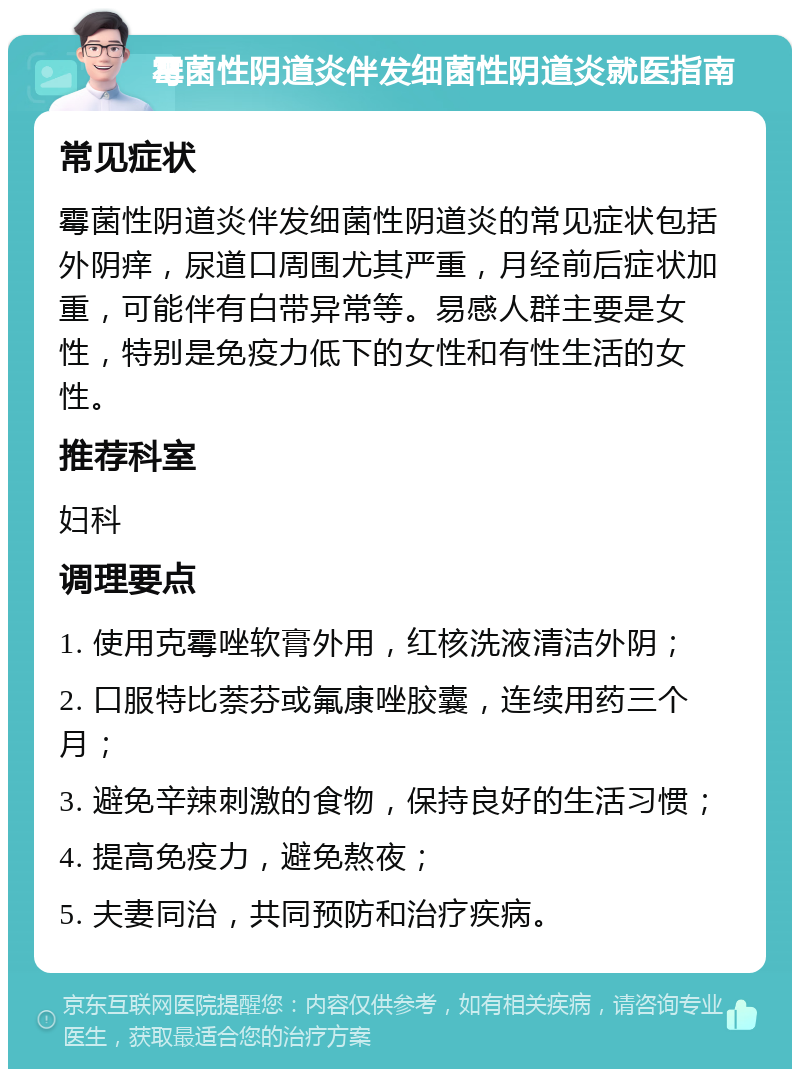 霉菌性阴道炎伴发细菌性阴道炎就医指南 常见症状 霉菌性阴道炎伴发细菌性阴道炎的常见症状包括外阴痒，尿道口周围尤其严重，月经前后症状加重，可能伴有白带异常等。易感人群主要是女性，特别是免疫力低下的女性和有性生活的女性。 推荐科室 妇科 调理要点 1. 使用克霉唑软膏外用，红核洗液清洁外阴； 2. 口服特比萘芬或氟康唑胶囊，连续用药三个月； 3. 避免辛辣刺激的食物，保持良好的生活习惯； 4. 提高免疫力，避免熬夜； 5. 夫妻同治，共同预防和治疗疾病。