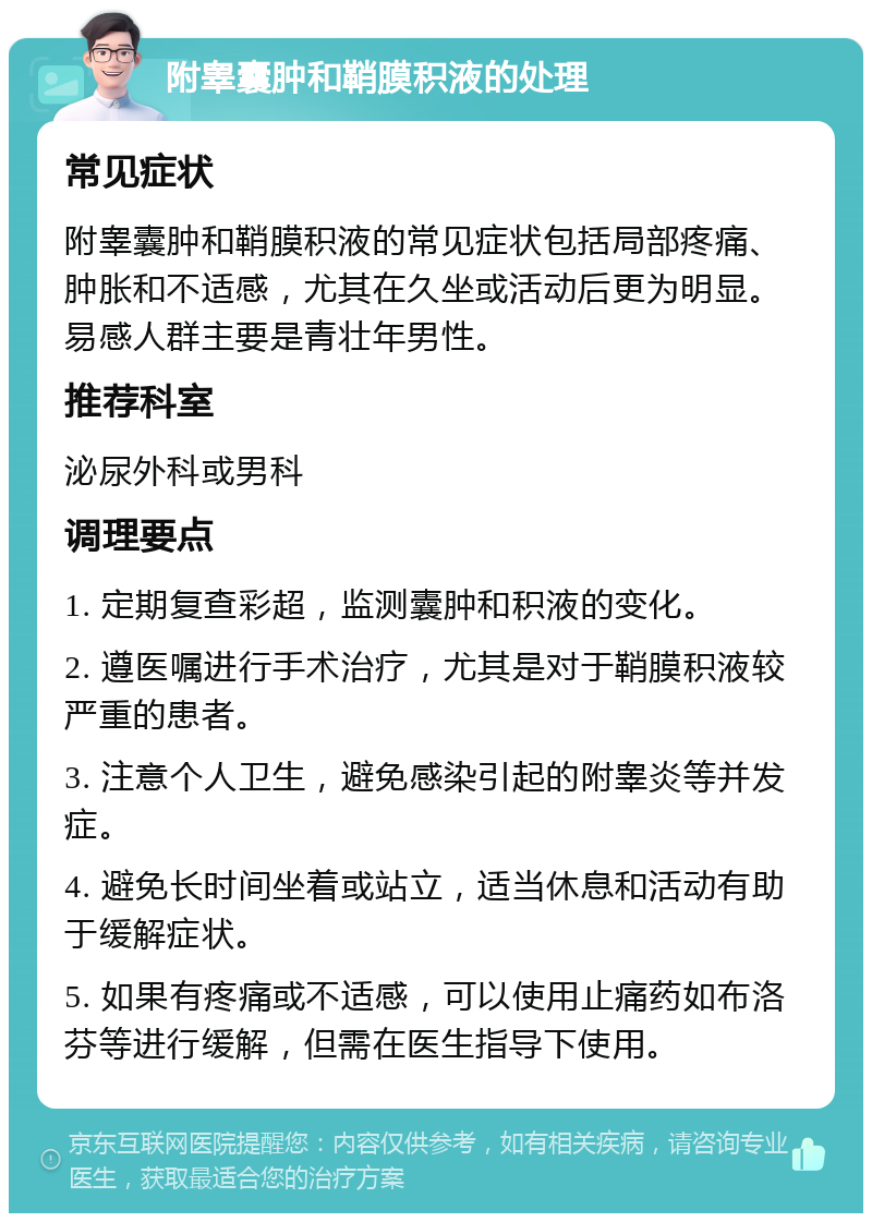 附睾囊肿和鞘膜积液的处理 常见症状 附睾囊肿和鞘膜积液的常见症状包括局部疼痛、肿胀和不适感，尤其在久坐或活动后更为明显。易感人群主要是青壮年男性。 推荐科室 泌尿外科或男科 调理要点 1. 定期复查彩超，监测囊肿和积液的变化。 2. 遵医嘱进行手术治疗，尤其是对于鞘膜积液较严重的患者。 3. 注意个人卫生，避免感染引起的附睾炎等并发症。 4. 避免长时间坐着或站立，适当休息和活动有助于缓解症状。 5. 如果有疼痛或不适感，可以使用止痛药如布洛芬等进行缓解，但需在医生指导下使用。