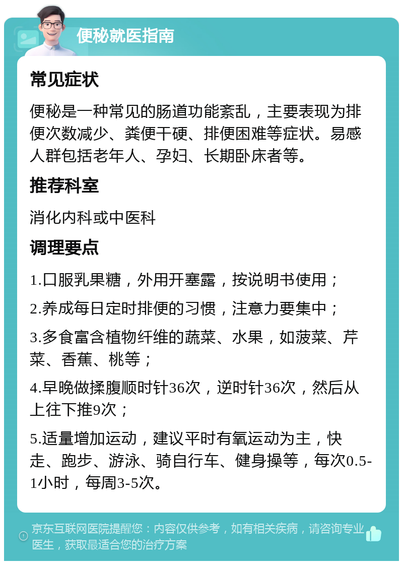 便秘就医指南 常见症状 便秘是一种常见的肠道功能紊乱，主要表现为排便次数减少、粪便干硬、排便困难等症状。易感人群包括老年人、孕妇、长期卧床者等。 推荐科室 消化内科或中医科 调理要点 1.口服乳果糖，外用开塞露，按说明书使用； 2.养成每日定时排便的习惯，注意力要集中； 3.多食富含植物纤维的蔬菜、水果，如菠菜、芹菜、香蕉、桃等； 4.早晚做揉腹顺时针36次，逆时针36次，然后从上往下推9次； 5.适量增加运动，建议平时有氧运动为主，快走、跑步、游泳、骑自行车、健身操等，每次0.5-1小时，每周3-5次。