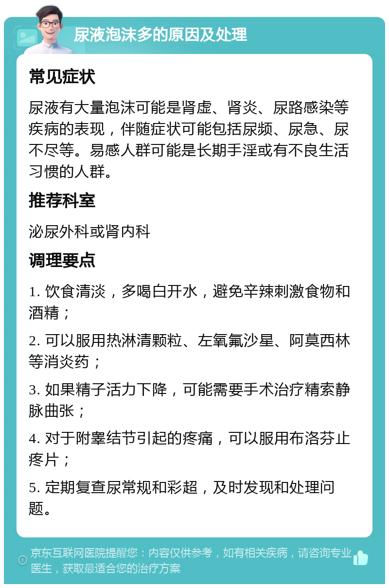 尿液泡沫多的原因及处理 常见症状 尿液有大量泡沫可能是肾虚、肾炎、尿路感染等疾病的表现，伴随症状可能包括尿频、尿急、尿不尽等。易感人群可能是长期手淫或有不良生活习惯的人群。 推荐科室 泌尿外科或肾内科 调理要点 1. 饮食清淡，多喝白开水，避免辛辣刺激食物和酒精； 2. 可以服用热淋清颗粒、左氧氟沙星、阿莫西林等消炎药； 3. 如果精子活力下降，可能需要手术治疗精索静脉曲张； 4. 对于附睾结节引起的疼痛，可以服用布洛芬止疼片； 5. 定期复查尿常规和彩超，及时发现和处理问题。