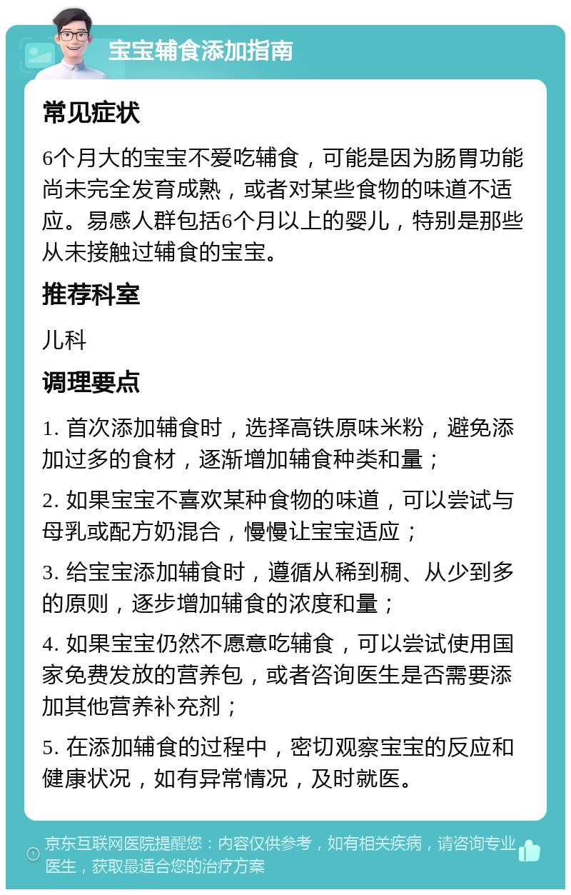 宝宝辅食添加指南 常见症状 6个月大的宝宝不爱吃辅食，可能是因为肠胃功能尚未完全发育成熟，或者对某些食物的味道不适应。易感人群包括6个月以上的婴儿，特别是那些从未接触过辅食的宝宝。 推荐科室 儿科 调理要点 1. 首次添加辅食时，选择高铁原味米粉，避免添加过多的食材，逐渐增加辅食种类和量； 2. 如果宝宝不喜欢某种食物的味道，可以尝试与母乳或配方奶混合，慢慢让宝宝适应； 3. 给宝宝添加辅食时，遵循从稀到稠、从少到多的原则，逐步增加辅食的浓度和量； 4. 如果宝宝仍然不愿意吃辅食，可以尝试使用国家免费发放的营养包，或者咨询医生是否需要添加其他营养补充剂； 5. 在添加辅食的过程中，密切观察宝宝的反应和健康状况，如有异常情况，及时就医。