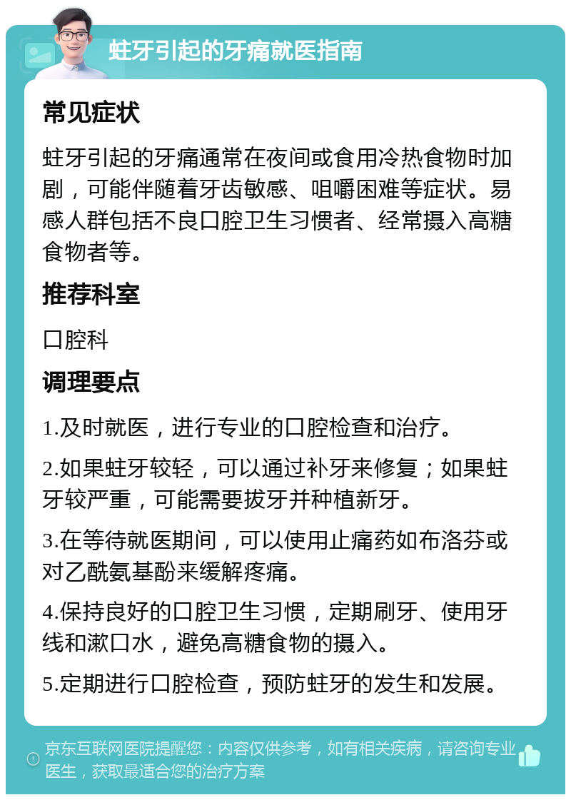 蛀牙引起的牙痛就医指南 常见症状 蛀牙引起的牙痛通常在夜间或食用冷热食物时加剧，可能伴随着牙齿敏感、咀嚼困难等症状。易感人群包括不良口腔卫生习惯者、经常摄入高糖食物者等。 推荐科室 口腔科 调理要点 1.及时就医，进行专业的口腔检查和治疗。 2.如果蛀牙较轻，可以通过补牙来修复；如果蛀牙较严重，可能需要拔牙并种植新牙。 3.在等待就医期间，可以使用止痛药如布洛芬或对乙酰氨基酚来缓解疼痛。 4.保持良好的口腔卫生习惯，定期刷牙、使用牙线和漱口水，避免高糖食物的摄入。 5.定期进行口腔检查，预防蛀牙的发生和发展。