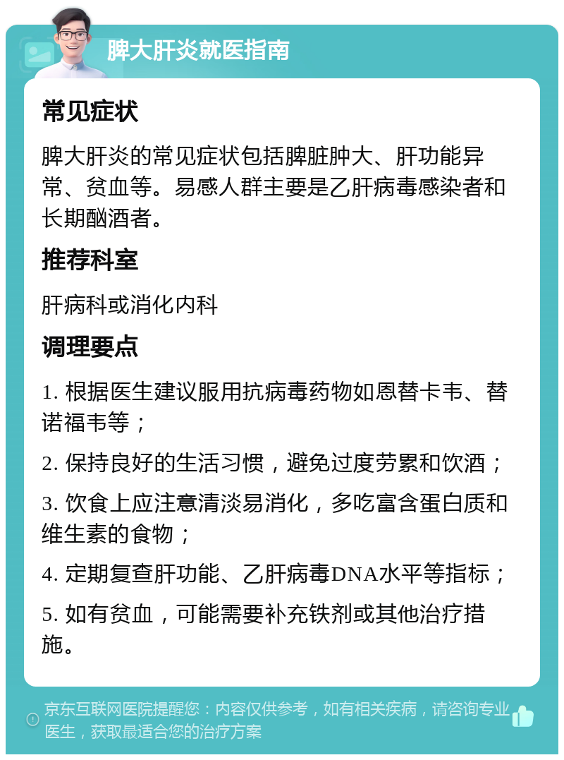 脾大肝炎就医指南 常见症状 脾大肝炎的常见症状包括脾脏肿大、肝功能异常、贫血等。易感人群主要是乙肝病毒感染者和长期酗酒者。 推荐科室 肝病科或消化内科 调理要点 1. 根据医生建议服用抗病毒药物如恩替卡韦、替诺福韦等； 2. 保持良好的生活习惯，避免过度劳累和饮酒； 3. 饮食上应注意清淡易消化，多吃富含蛋白质和维生素的食物； 4. 定期复查肝功能、乙肝病毒DNA水平等指标； 5. 如有贫血，可能需要补充铁剂或其他治疗措施。