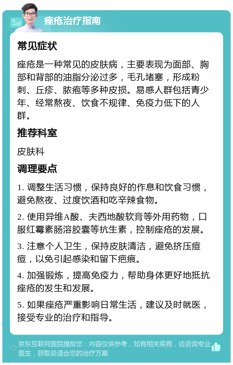 痤疮治疗指南 常见症状 痤疮是一种常见的皮肤病，主要表现为面部、胸部和背部的油脂分泌过多，毛孔堵塞，形成粉刺、丘疹、脓疱等多种皮损。易感人群包括青少年、经常熬夜、饮食不规律、免疫力低下的人群。 推荐科室 皮肤科 调理要点 1. 调整生活习惯，保持良好的作息和饮食习惯，避免熬夜、过度饮酒和吃辛辣食物。 2. 使用异维A酸、夫西地酸软膏等外用药物，口服红霉素肠溶胶囊等抗生素，控制痤疮的发展。 3. 注意个人卫生，保持皮肤清洁，避免挤压痘痘，以免引起感染和留下疤痕。 4. 加强锻炼，提高免疫力，帮助身体更好地抵抗痤疮的发生和发展。 5. 如果痤疮严重影响日常生活，建议及时就医，接受专业的治疗和指导。