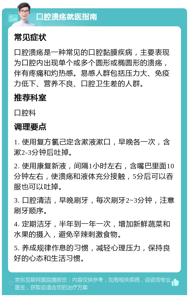 口腔溃疡就医指南 常见症状 口腔溃疡是一种常见的口腔黏膜疾病，主要表现为口腔内出现单个或多个圆形或椭圆形的溃疡，伴有疼痛和灼热感。易感人群包括压力大、免疫力低下、营养不良、口腔卫生差的人群。 推荐科室 口腔科 调理要点 1. 使用复方氯己定含漱液漱口，早晚各一次，含漱2-3分钟后吐掉。 2. 使用康复新液，间隔1小时左右，含嘴巴里面10分钟左右，使溃疡和液体充分接触，5分后可以吞服也可以吐掉。 3. 口腔清洁，早晚刷牙，每次刷牙2~3分钟，注意刷牙顺序。 4. 定期洁牙，半年到一年一次，增加新鲜蔬菜和水果的摄入，避免辛辣刺激食物。 5. 养成规律作息的习惯，减轻心理压力，保持良好的心态和生活习惯。