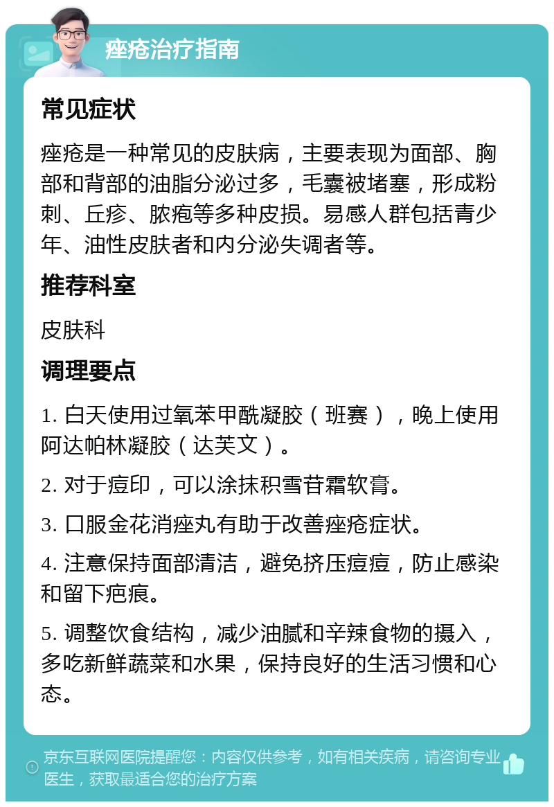 痤疮治疗指南 常见症状 痤疮是一种常见的皮肤病，主要表现为面部、胸部和背部的油脂分泌过多，毛囊被堵塞，形成粉刺、丘疹、脓疱等多种皮损。易感人群包括青少年、油性皮肤者和内分泌失调者等。 推荐科室 皮肤科 调理要点 1. 白天使用过氧苯甲酰凝胶（班赛），晚上使用阿达帕林凝胶（达芙文）。 2. 对于痘印，可以涂抹积雪苷霜软膏。 3. 口服金花消痤丸有助于改善痤疮症状。 4. 注意保持面部清洁，避免挤压痘痘，防止感染和留下疤痕。 5. 调整饮食结构，减少油腻和辛辣食物的摄入，多吃新鲜蔬菜和水果，保持良好的生活习惯和心态。