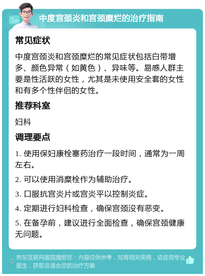 中度宫颈炎和宫颈糜烂的治疗指南 常见症状 中度宫颈炎和宫颈糜烂的常见症状包括白带增多、颜色异常（如黄色）、异味等。易感人群主要是性活跃的女性，尤其是未使用安全套的女性和有多个性伴侣的女性。 推荐科室 妇科 调理要点 1. 使用保妇康栓塞药治疗一段时间，通常为一周左右。 2. 可以使用消糜栓作为辅助治疗。 3. 口服抗宫炎片或宫炎平以控制炎症。 4. 定期进行妇科检查，确保宫颈没有恶变。 5. 在备孕前，建议进行全面检查，确保宫颈健康无问题。