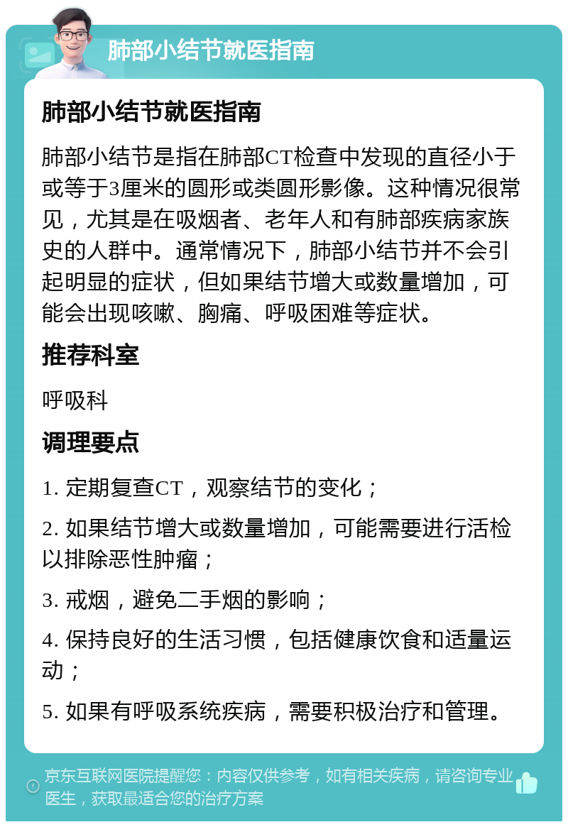 肺部小结节就医指南 肺部小结节就医指南 肺部小结节是指在肺部CT检查中发现的直径小于或等于3厘米的圆形或类圆形影像。这种情况很常见，尤其是在吸烟者、老年人和有肺部疾病家族史的人群中。通常情况下，肺部小结节并不会引起明显的症状，但如果结节增大或数量增加，可能会出现咳嗽、胸痛、呼吸困难等症状。 推荐科室 呼吸科 调理要点 1. 定期复查CT，观察结节的变化； 2. 如果结节增大或数量增加，可能需要进行活检以排除恶性肿瘤； 3. 戒烟，避免二手烟的影响； 4. 保持良好的生活习惯，包括健康饮食和适量运动； 5. 如果有呼吸系统疾病，需要积极治疗和管理。