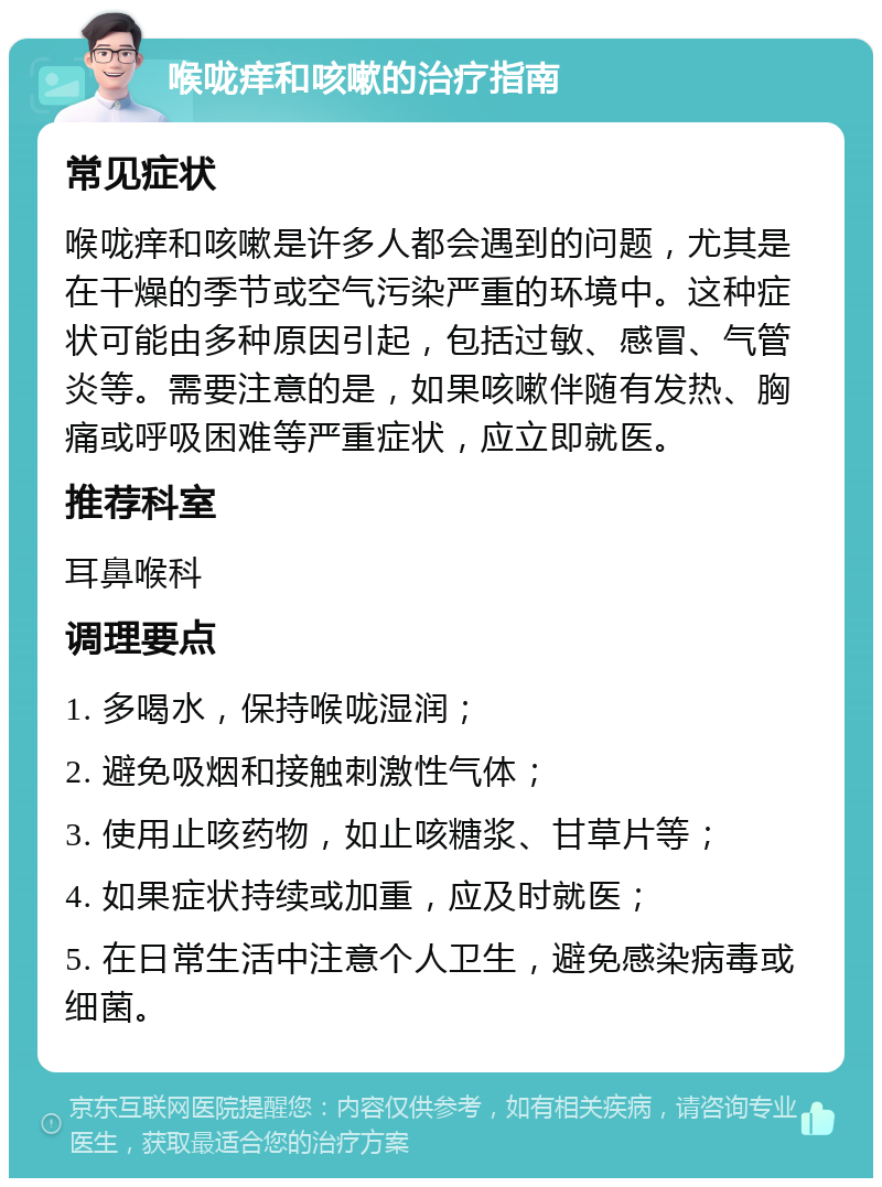 喉咙痒和咳嗽的治疗指南 常见症状 喉咙痒和咳嗽是许多人都会遇到的问题，尤其是在干燥的季节或空气污染严重的环境中。这种症状可能由多种原因引起，包括过敏、感冒、气管炎等。需要注意的是，如果咳嗽伴随有发热、胸痛或呼吸困难等严重症状，应立即就医。 推荐科室 耳鼻喉科 调理要点 1. 多喝水，保持喉咙湿润； 2. 避免吸烟和接触刺激性气体； 3. 使用止咳药物，如止咳糖浆、甘草片等； 4. 如果症状持续或加重，应及时就医； 5. 在日常生活中注意个人卫生，避免感染病毒或细菌。