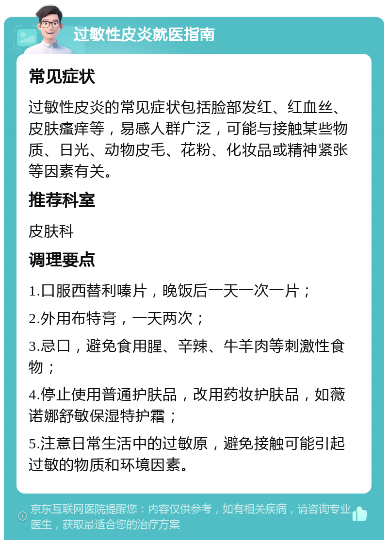 过敏性皮炎就医指南 常见症状 过敏性皮炎的常见症状包括脸部发红、红血丝、皮肤瘙痒等，易感人群广泛，可能与接触某些物质、日光、动物皮毛、花粉、化妆品或精神紧张等因素有关。 推荐科室 皮肤科 调理要点 1.口服西替利嗪片，晚饭后一天一次一片； 2.外用布特膏，一天两次； 3.忌口，避免食用腥、辛辣、牛羊肉等刺激性食物； 4.停止使用普通护肤品，改用药妆护肤品，如薇诺娜舒敏保湿特护霜； 5.注意日常生活中的过敏原，避免接触可能引起过敏的物质和环境因素。