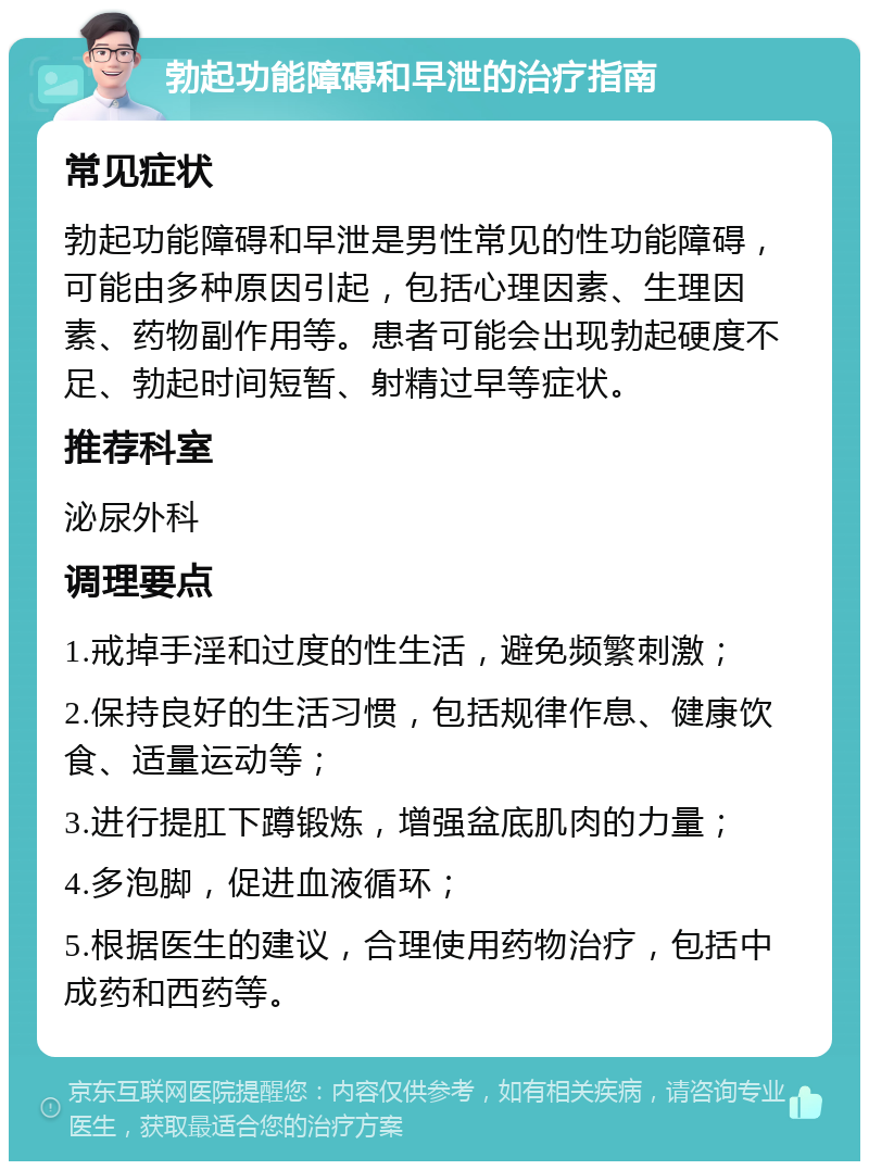 勃起功能障碍和早泄的治疗指南 常见症状 勃起功能障碍和早泄是男性常见的性功能障碍，可能由多种原因引起，包括心理因素、生理因素、药物副作用等。患者可能会出现勃起硬度不足、勃起时间短暂、射精过早等症状。 推荐科室 泌尿外科 调理要点 1.戒掉手淫和过度的性生活，避免频繁刺激； 2.保持良好的生活习惯，包括规律作息、健康饮食、适量运动等； 3.进行提肛下蹲锻炼，增强盆底肌肉的力量； 4.多泡脚，促进血液循环； 5.根据医生的建议，合理使用药物治疗，包括中成药和西药等。