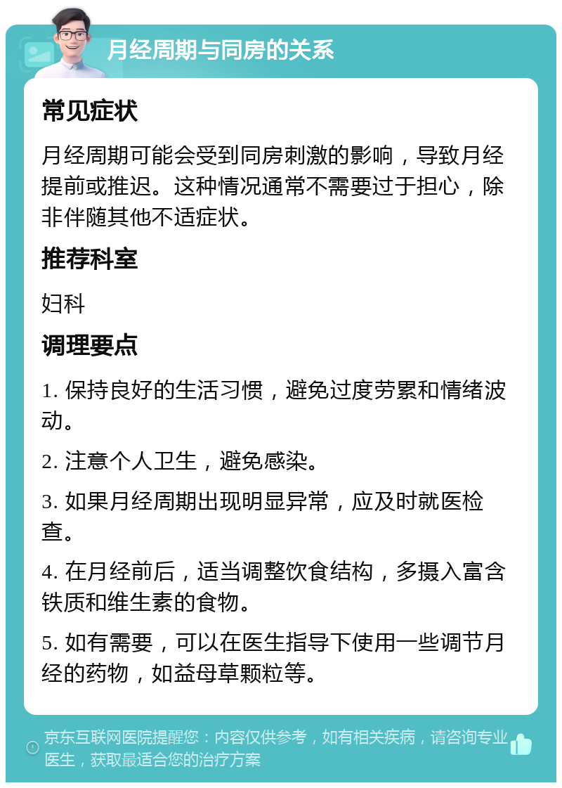 月经周期与同房的关系 常见症状 月经周期可能会受到同房刺激的影响，导致月经提前或推迟。这种情况通常不需要过于担心，除非伴随其他不适症状。 推荐科室 妇科 调理要点 1. 保持良好的生活习惯，避免过度劳累和情绪波动。 2. 注意个人卫生，避免感染。 3. 如果月经周期出现明显异常，应及时就医检查。 4. 在月经前后，适当调整饮食结构，多摄入富含铁质和维生素的食物。 5. 如有需要，可以在医生指导下使用一些调节月经的药物，如益母草颗粒等。