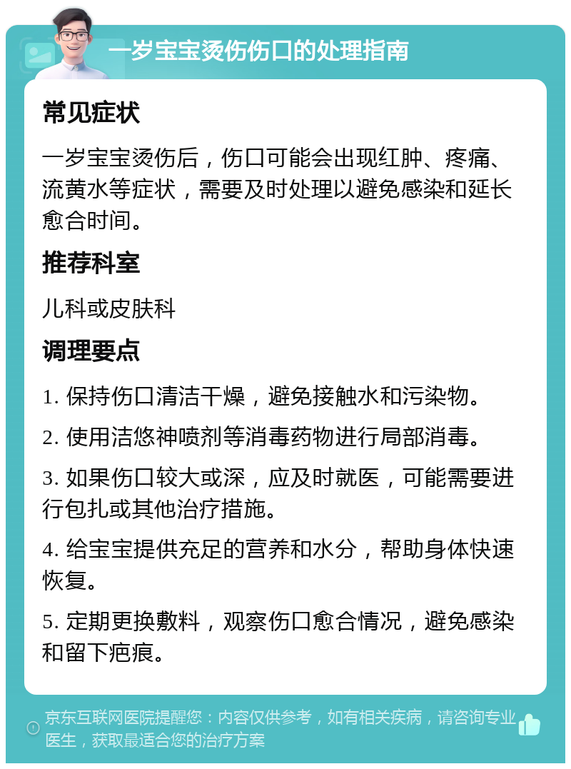 一岁宝宝烫伤伤口的处理指南 常见症状 一岁宝宝烫伤后，伤口可能会出现红肿、疼痛、流黄水等症状，需要及时处理以避免感染和延长愈合时间。 推荐科室 儿科或皮肤科 调理要点 1. 保持伤口清洁干燥，避免接触水和污染物。 2. 使用洁悠神喷剂等消毒药物进行局部消毒。 3. 如果伤口较大或深，应及时就医，可能需要进行包扎或其他治疗措施。 4. 给宝宝提供充足的营养和水分，帮助身体快速恢复。 5. 定期更换敷料，观察伤口愈合情况，避免感染和留下疤痕。