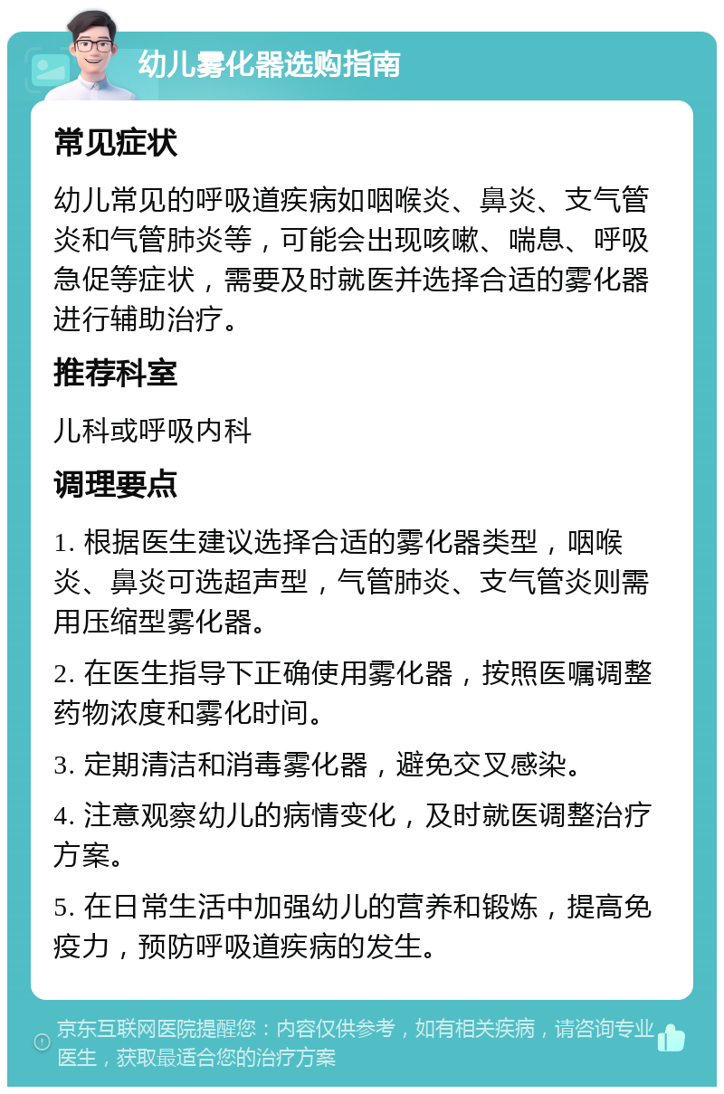 幼儿雾化器选购指南 常见症状 幼儿常见的呼吸道疾病如咽喉炎、鼻炎、支气管炎和气管肺炎等，可能会出现咳嗽、喘息、呼吸急促等症状，需要及时就医并选择合适的雾化器进行辅助治疗。 推荐科室 儿科或呼吸内科 调理要点 1. 根据医生建议选择合适的雾化器类型，咽喉炎、鼻炎可选超声型，气管肺炎、支气管炎则需用压缩型雾化器。 2. 在医生指导下正确使用雾化器，按照医嘱调整药物浓度和雾化时间。 3. 定期清洁和消毒雾化器，避免交叉感染。 4. 注意观察幼儿的病情变化，及时就医调整治疗方案。 5. 在日常生活中加强幼儿的营养和锻炼，提高免疫力，预防呼吸道疾病的发生。