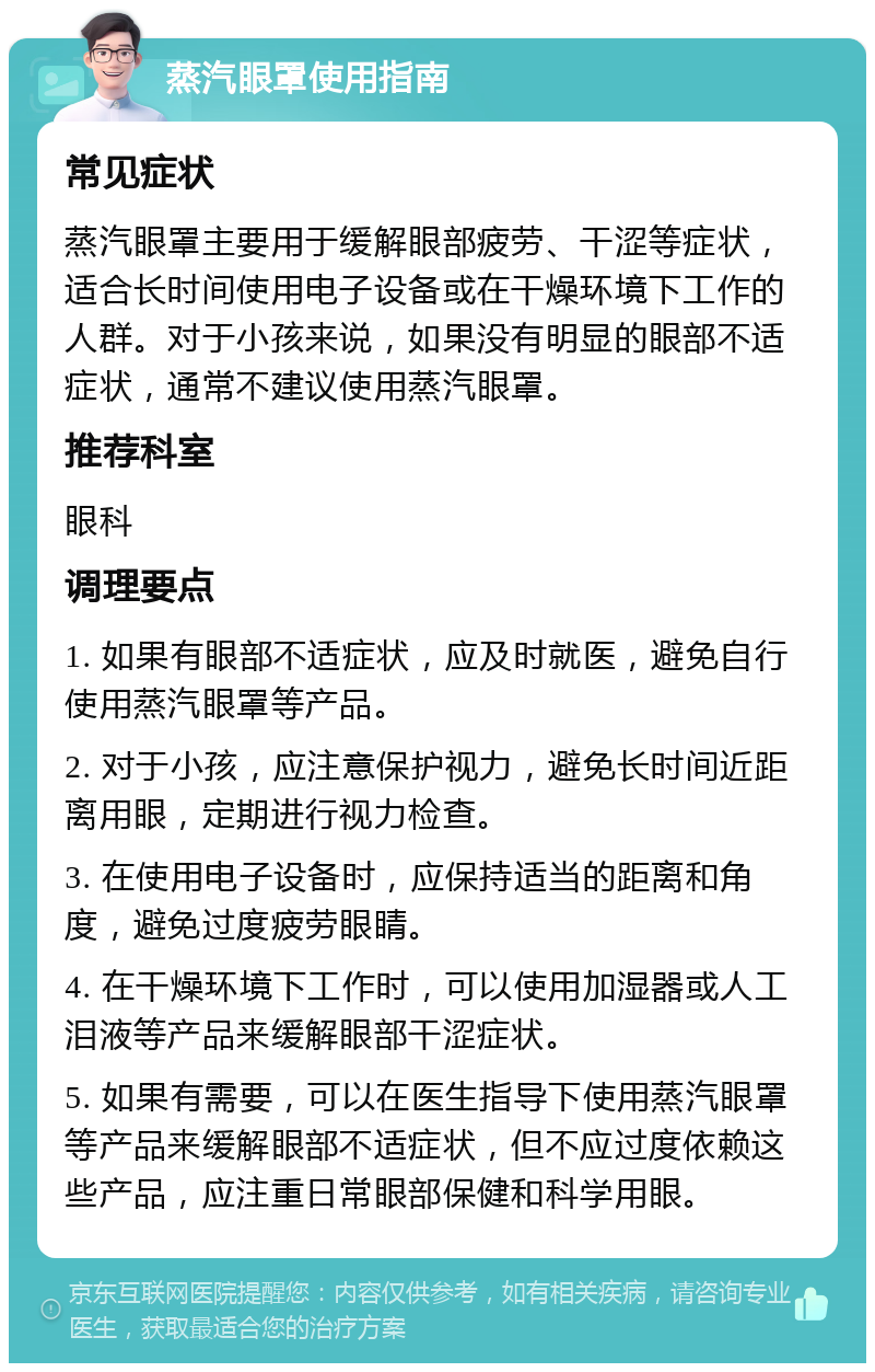 蒸汽眼罩使用指南 常见症状 蒸汽眼罩主要用于缓解眼部疲劳、干涩等症状，适合长时间使用电子设备或在干燥环境下工作的人群。对于小孩来说，如果没有明显的眼部不适症状，通常不建议使用蒸汽眼罩。 推荐科室 眼科 调理要点 1. 如果有眼部不适症状，应及时就医，避免自行使用蒸汽眼罩等产品。 2. 对于小孩，应注意保护视力，避免长时间近距离用眼，定期进行视力检查。 3. 在使用电子设备时，应保持适当的距离和角度，避免过度疲劳眼睛。 4. 在干燥环境下工作时，可以使用加湿器或人工泪液等产品来缓解眼部干涩症状。 5. 如果有需要，可以在医生指导下使用蒸汽眼罩等产品来缓解眼部不适症状，但不应过度依赖这些产品，应注重日常眼部保健和科学用眼。