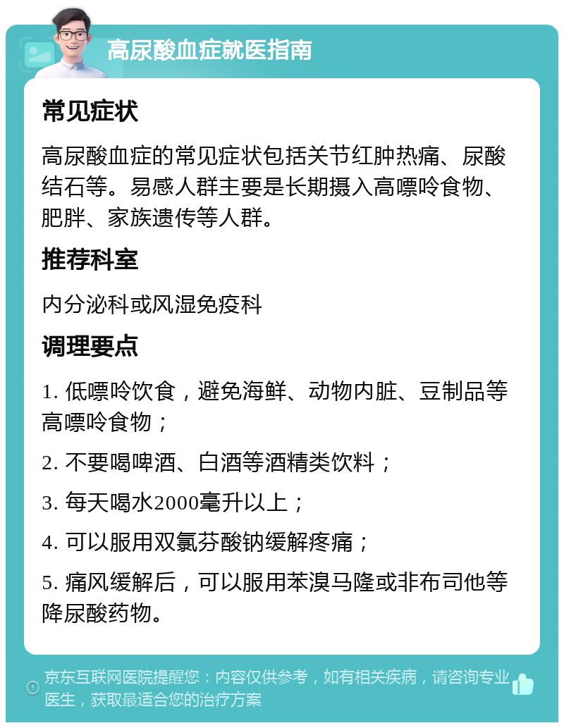 高尿酸血症就医指南 常见症状 高尿酸血症的常见症状包括关节红肿热痛、尿酸结石等。易感人群主要是长期摄入高嘌呤食物、肥胖、家族遗传等人群。 推荐科室 内分泌科或风湿免疫科 调理要点 1. 低嘌呤饮食，避免海鲜、动物内脏、豆制品等高嘌呤食物； 2. 不要喝啤酒、白酒等酒精类饮料； 3. 每天喝水2000毫升以上； 4. 可以服用双氯芬酸钠缓解疼痛； 5. 痛风缓解后，可以服用苯溴马隆或非布司他等降尿酸药物。