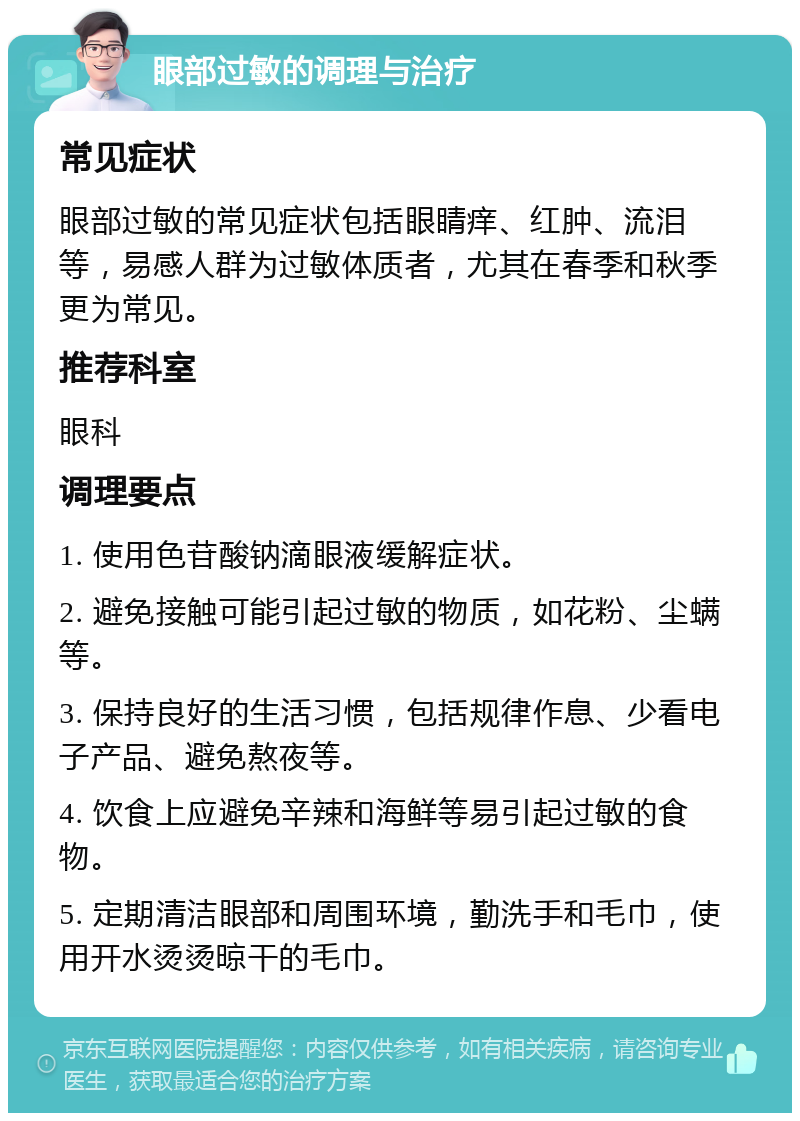 眼部过敏的调理与治疗 常见症状 眼部过敏的常见症状包括眼睛痒、红肿、流泪等，易感人群为过敏体质者，尤其在春季和秋季更为常见。 推荐科室 眼科 调理要点 1. 使用色苷酸钠滴眼液缓解症状。 2. 避免接触可能引起过敏的物质，如花粉、尘螨等。 3. 保持良好的生活习惯，包括规律作息、少看电子产品、避免熬夜等。 4. 饮食上应避免辛辣和海鲜等易引起过敏的食物。 5. 定期清洁眼部和周围环境，勤洗手和毛巾，使用开水烫烫晾干的毛巾。