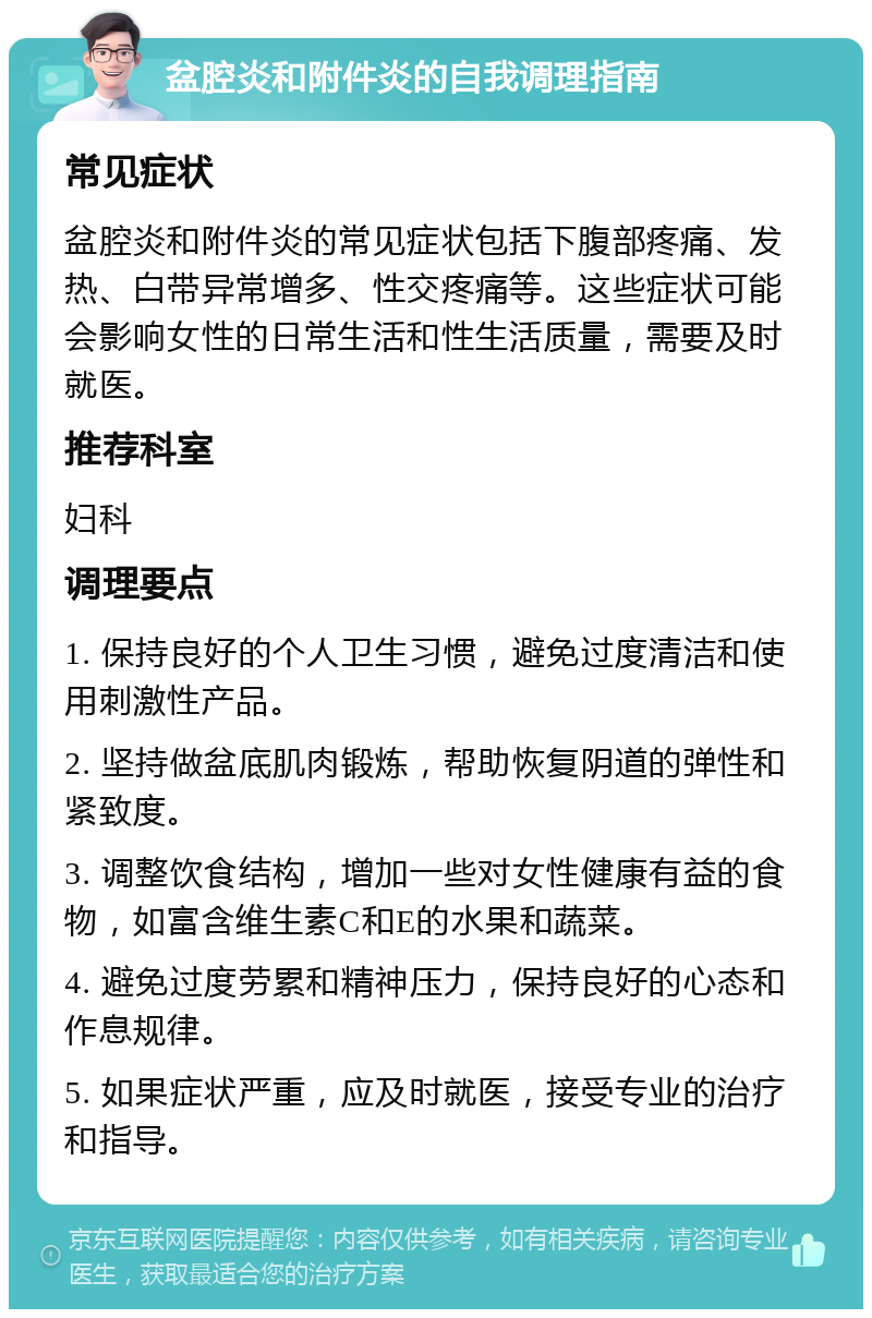 盆腔炎和附件炎的自我调理指南 常见症状 盆腔炎和附件炎的常见症状包括下腹部疼痛、发热、白带异常增多、性交疼痛等。这些症状可能会影响女性的日常生活和性生活质量，需要及时就医。 推荐科室 妇科 调理要点 1. 保持良好的个人卫生习惯，避免过度清洁和使用刺激性产品。 2. 坚持做盆底肌肉锻炼，帮助恢复阴道的弹性和紧致度。 3. 调整饮食结构，增加一些对女性健康有益的食物，如富含维生素C和E的水果和蔬菜。 4. 避免过度劳累和精神压力，保持良好的心态和作息规律。 5. 如果症状严重，应及时就医，接受专业的治疗和指导。