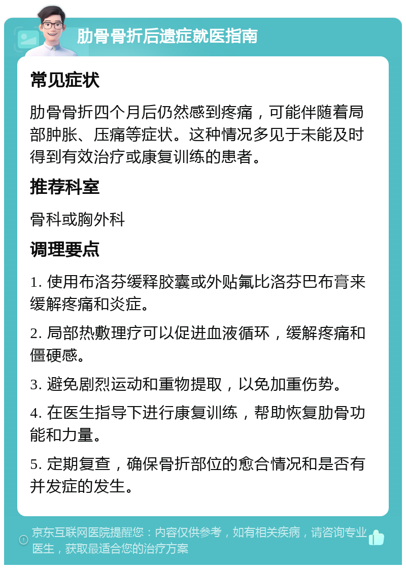 肋骨骨折后遗症就医指南 常见症状 肋骨骨折四个月后仍然感到疼痛，可能伴随着局部肿胀、压痛等症状。这种情况多见于未能及时得到有效治疗或康复训练的患者。 推荐科室 骨科或胸外科 调理要点 1. 使用布洛芬缓释胶囊或外贴氟比洛芬巴布膏来缓解疼痛和炎症。 2. 局部热敷理疗可以促进血液循环，缓解疼痛和僵硬感。 3. 避免剧烈运动和重物提取，以免加重伤势。 4. 在医生指导下进行康复训练，帮助恢复肋骨功能和力量。 5. 定期复查，确保骨折部位的愈合情况和是否有并发症的发生。