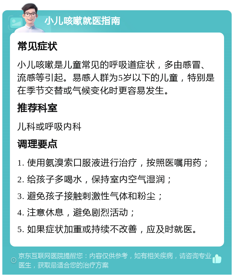 小儿咳嗽就医指南 常见症状 小儿咳嗽是儿童常见的呼吸道症状，多由感冒、流感等引起。易感人群为5岁以下的儿童，特别是在季节交替或气候变化时更容易发生。 推荐科室 儿科或呼吸内科 调理要点 1. 使用氨溴索口服液进行治疗，按照医嘱用药； 2. 给孩子多喝水，保持室内空气湿润； 3. 避免孩子接触刺激性气体和粉尘； 4. 注意休息，避免剧烈活动； 5. 如果症状加重或持续不改善，应及时就医。