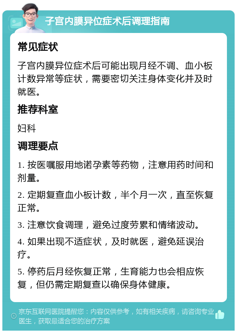 子宫内膜异位症术后调理指南 常见症状 子宫内膜异位症术后可能出现月经不调、血小板计数异常等症状，需要密切关注身体变化并及时就医。 推荐科室 妇科 调理要点 1. 按医嘱服用地诺孕素等药物，注意用药时间和剂量。 2. 定期复查血小板计数，半个月一次，直至恢复正常。 3. 注意饮食调理，避免过度劳累和情绪波动。 4. 如果出现不适症状，及时就医，避免延误治疗。 5. 停药后月经恢复正常，生育能力也会相应恢复，但仍需定期复查以确保身体健康。