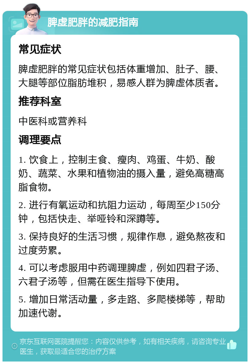 脾虚肥胖的减肥指南 常见症状 脾虚肥胖的常见症状包括体重增加、肚子、腰、大腿等部位脂肪堆积，易感人群为脾虚体质者。 推荐科室 中医科或营养科 调理要点 1. 饮食上，控制主食、瘦肉、鸡蛋、牛奶、酸奶、蔬菜、水果和植物油的摄入量，避免高糖高脂食物。 2. 进行有氧运动和抗阻力运动，每周至少150分钟，包括快走、举哑铃和深蹲等。 3. 保持良好的生活习惯，规律作息，避免熬夜和过度劳累。 4. 可以考虑服用中药调理脾虚，例如四君子汤、六君子汤等，但需在医生指导下使用。 5. 增加日常活动量，多走路、多爬楼梯等，帮助加速代谢。