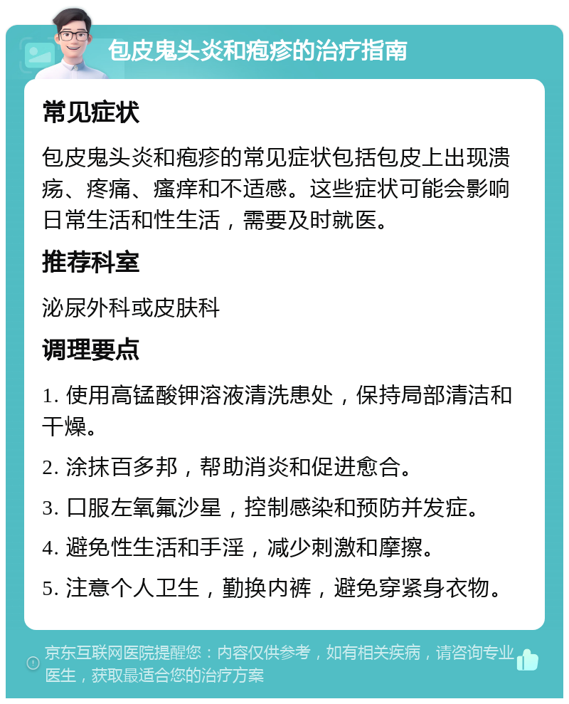 包皮鬼头炎和疱疹的治疗指南 常见症状 包皮鬼头炎和疱疹的常见症状包括包皮上出现溃疡、疼痛、瘙痒和不适感。这些症状可能会影响日常生活和性生活，需要及时就医。 推荐科室 泌尿外科或皮肤科 调理要点 1. 使用高锰酸钾溶液清洗患处，保持局部清洁和干燥。 2. 涂抹百多邦，帮助消炎和促进愈合。 3. 口服左氧氟沙星，控制感染和预防并发症。 4. 避免性生活和手淫，减少刺激和摩擦。 5. 注意个人卫生，勤换内裤，避免穿紧身衣物。