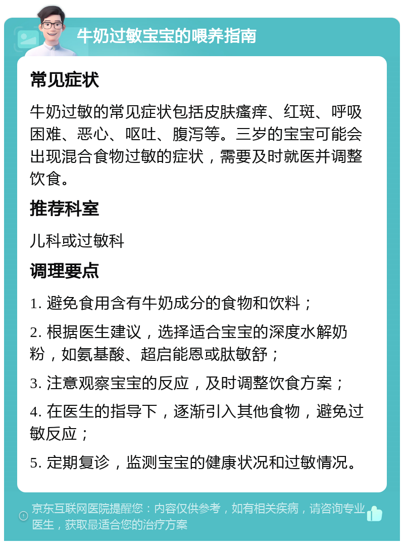 牛奶过敏宝宝的喂养指南 常见症状 牛奶过敏的常见症状包括皮肤瘙痒、红斑、呼吸困难、恶心、呕吐、腹泻等。三岁的宝宝可能会出现混合食物过敏的症状，需要及时就医并调整饮食。 推荐科室 儿科或过敏科 调理要点 1. 避免食用含有牛奶成分的食物和饮料； 2. 根据医生建议，选择适合宝宝的深度水解奶粉，如氨基酸、超启能恩或肽敏舒； 3. 注意观察宝宝的反应，及时调整饮食方案； 4. 在医生的指导下，逐渐引入其他食物，避免过敏反应； 5. 定期复诊，监测宝宝的健康状况和过敏情况。