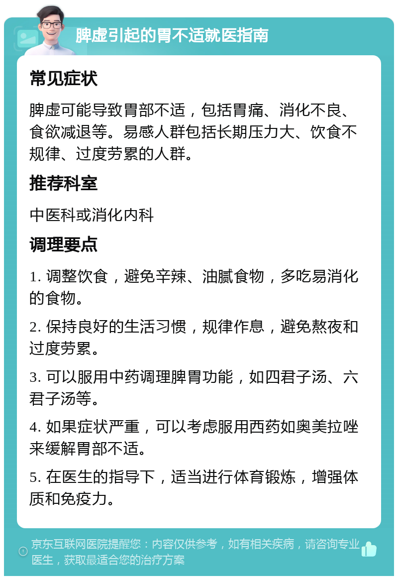 脾虚引起的胃不适就医指南 常见症状 脾虚可能导致胃部不适，包括胃痛、消化不良、食欲减退等。易感人群包括长期压力大、饮食不规律、过度劳累的人群。 推荐科室 中医科或消化内科 调理要点 1. 调整饮食，避免辛辣、油腻食物，多吃易消化的食物。 2. 保持良好的生活习惯，规律作息，避免熬夜和过度劳累。 3. 可以服用中药调理脾胃功能，如四君子汤、六君子汤等。 4. 如果症状严重，可以考虑服用西药如奥美拉唑来缓解胃部不适。 5. 在医生的指导下，适当进行体育锻炼，增强体质和免疫力。