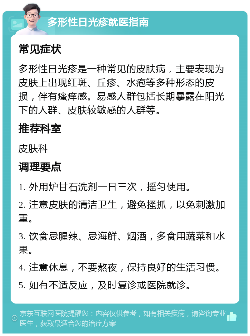 多形性日光疹就医指南 常见症状 多形性日光疹是一种常见的皮肤病，主要表现为皮肤上出现红斑、丘疹、水疱等多种形态的皮损，伴有瘙痒感。易感人群包括长期暴露在阳光下的人群、皮肤较敏感的人群等。 推荐科室 皮肤科 调理要点 1. 外用炉甘石洗剂一日三次，摇匀使用。 2. 注意皮肤的清洁卫生，避免搔抓，以免刺激加重。 3. 饮食忌腥辣、忌海鲜、烟酒，多食用蔬菜和水果。 4. 注意休息，不要熬夜，保持良好的生活习惯。 5. 如有不适反应，及时复诊或医院就诊。