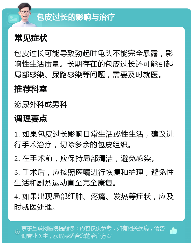 包皮过长的影响与治疗 常见症状 包皮过长可能导致勃起时龟头不能完全暴露，影响性生活质量。长期存在的包皮过长还可能引起局部感染、尿路感染等问题，需要及时就医。 推荐科室 泌尿外科或男科 调理要点 1. 如果包皮过长影响日常生活或性生活，建议进行手术治疗，切除多余的包皮组织。 2. 在手术前，应保持局部清洁，避免感染。 3. 手术后，应按照医嘱进行恢复和护理，避免性生活和剧烈运动直至完全康复。 4. 如果出现局部红肿、疼痛、发热等症状，应及时就医处理。