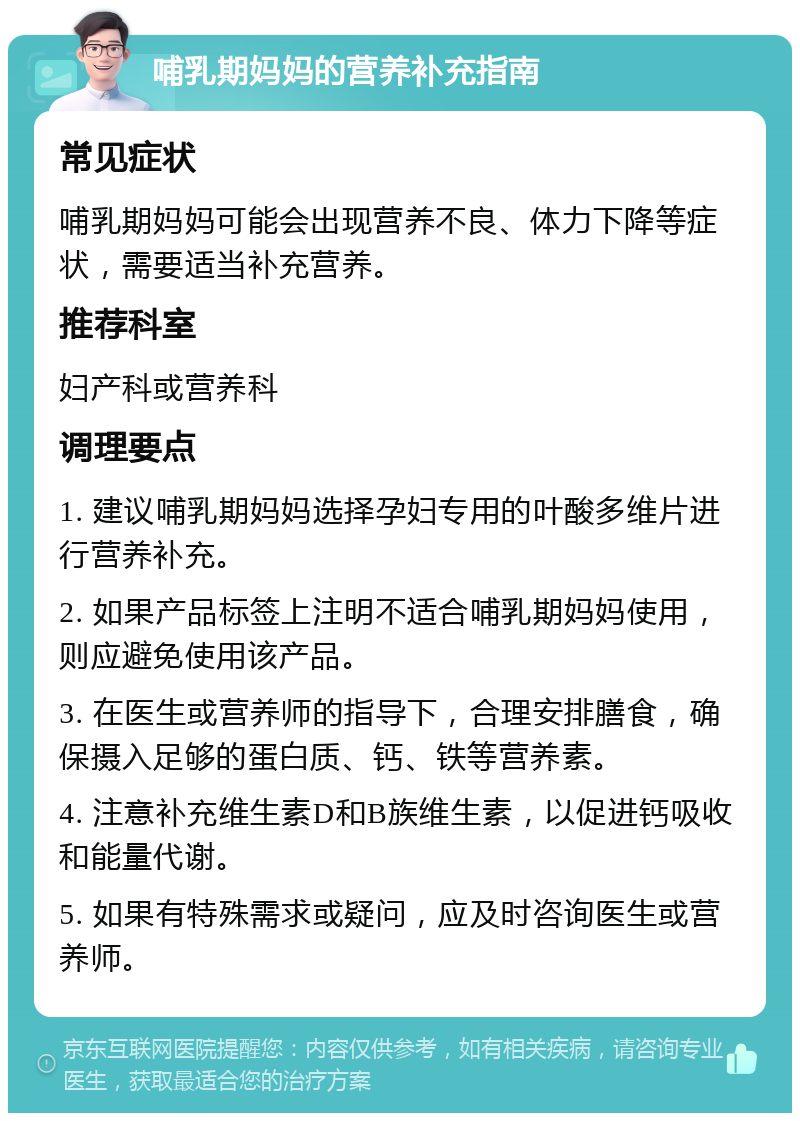 哺乳期妈妈的营养补充指南 常见症状 哺乳期妈妈可能会出现营养不良、体力下降等症状，需要适当补充营养。 推荐科室 妇产科或营养科 调理要点 1. 建议哺乳期妈妈选择孕妇专用的叶酸多维片进行营养补充。 2. 如果产品标签上注明不适合哺乳期妈妈使用，则应避免使用该产品。 3. 在医生或营养师的指导下，合理安排膳食，确保摄入足够的蛋白质、钙、铁等营养素。 4. 注意补充维生素D和B族维生素，以促进钙吸收和能量代谢。 5. 如果有特殊需求或疑问，应及时咨询医生或营养师。