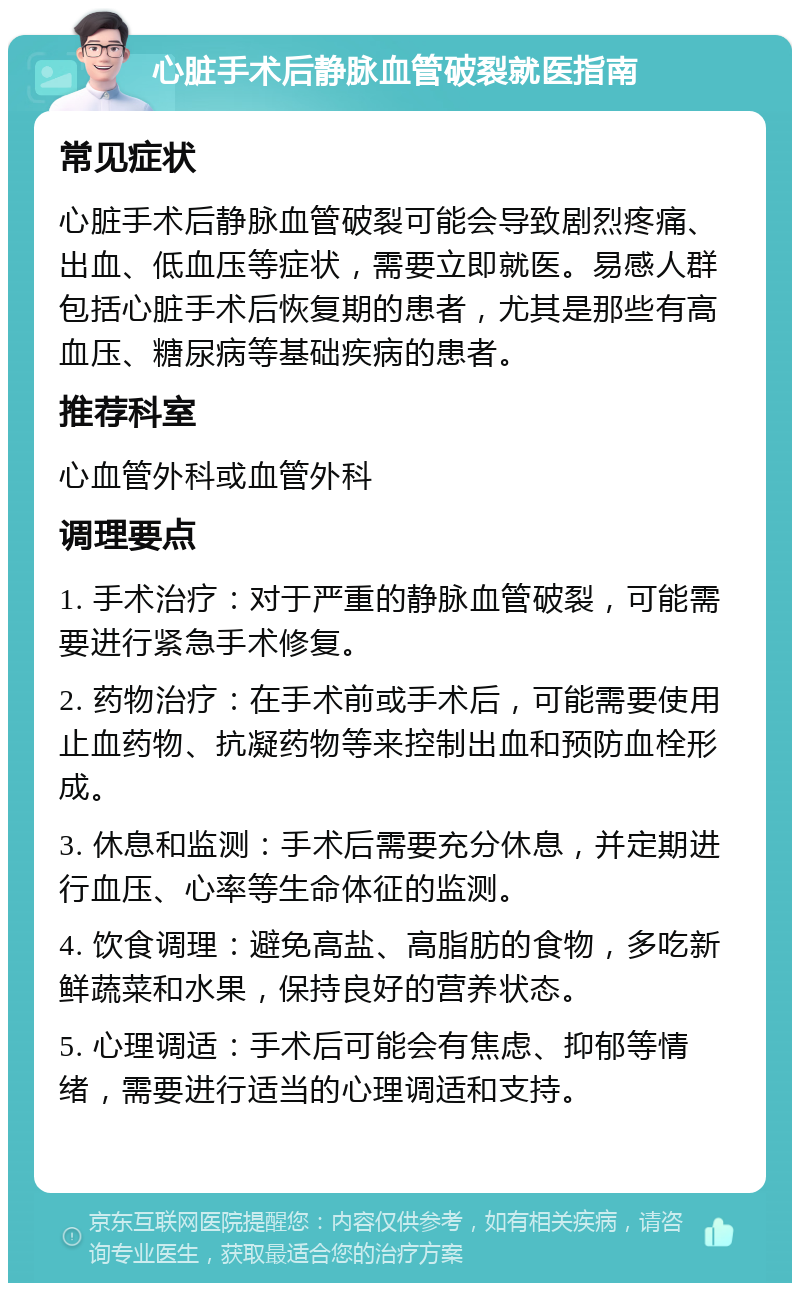 心脏手术后静脉血管破裂就医指南 常见症状 心脏手术后静脉血管破裂可能会导致剧烈疼痛、出血、低血压等症状，需要立即就医。易感人群包括心脏手术后恢复期的患者，尤其是那些有高血压、糖尿病等基础疾病的患者。 推荐科室 心血管外科或血管外科 调理要点 1. 手术治疗：对于严重的静脉血管破裂，可能需要进行紧急手术修复。 2. 药物治疗：在手术前或手术后，可能需要使用止血药物、抗凝药物等来控制出血和预防血栓形成。 3. 休息和监测：手术后需要充分休息，并定期进行血压、心率等生命体征的监测。 4. 饮食调理：避免高盐、高脂肪的食物，多吃新鲜蔬菜和水果，保持良好的营养状态。 5. 心理调适：手术后可能会有焦虑、抑郁等情绪，需要进行适当的心理调适和支持。