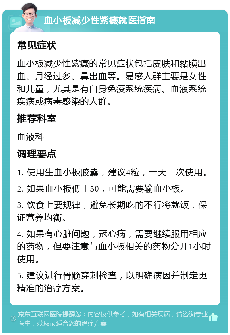 血小板减少性紫癜就医指南 常见症状 血小板减少性紫癜的常见症状包括皮肤和黏膜出血、月经过多、鼻出血等。易感人群主要是女性和儿童，尤其是有自身免疫系统疾病、血液系统疾病或病毒感染的人群。 推荐科室 血液科 调理要点 1. 使用生血小板胶囊，建议4粒，一天三次使用。 2. 如果血小板低于50，可能需要输血小板。 3. 饮食上要规律，避免长期吃的不行将就饭，保证营养均衡。 4. 如果有心脏问题，冠心病，需要继续服用相应的药物，但要注意与血小板相关的药物分开1小时使用。 5. 建议进行骨髓穿刺检查，以明确病因并制定更精准的治疗方案。