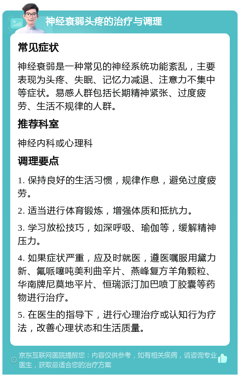 神经衰弱头疼的治疗与调理 常见症状 神经衰弱是一种常见的神经系统功能紊乱，主要表现为头疼、失眠、记忆力减退、注意力不集中等症状。易感人群包括长期精神紧张、过度疲劳、生活不规律的人群。 推荐科室 神经内科或心理科 调理要点 1. 保持良好的生活习惯，规律作息，避免过度疲劳。 2. 适当进行体育锻炼，增强体质和抵抗力。 3. 学习放松技巧，如深呼吸、瑜伽等，缓解精神压力。 4. 如果症状严重，应及时就医，遵医嘱服用黛力新、氟哌噻吨美利曲辛片、燕峰复方羊角颗粒、华南牌尼莫地平片、恒瑞派汀加巴喷丁胶囊等药物进行治疗。 5. 在医生的指导下，进行心理治疗或认知行为疗法，改善心理状态和生活质量。