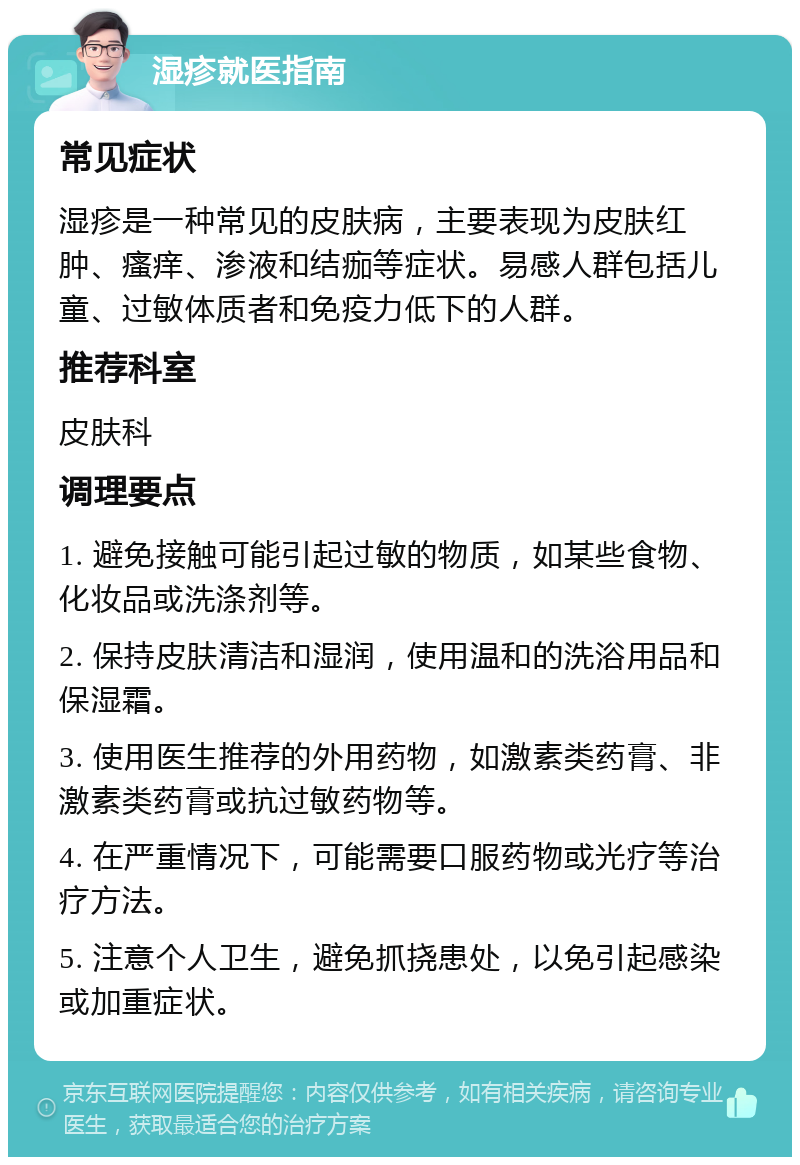 湿疹就医指南 常见症状 湿疹是一种常见的皮肤病，主要表现为皮肤红肿、瘙痒、渗液和结痂等症状。易感人群包括儿童、过敏体质者和免疫力低下的人群。 推荐科室 皮肤科 调理要点 1. 避免接触可能引起过敏的物质，如某些食物、化妆品或洗涤剂等。 2. 保持皮肤清洁和湿润，使用温和的洗浴用品和保湿霜。 3. 使用医生推荐的外用药物，如激素类药膏、非激素类药膏或抗过敏药物等。 4. 在严重情况下，可能需要口服药物或光疗等治疗方法。 5. 注意个人卫生，避免抓挠患处，以免引起感染或加重症状。