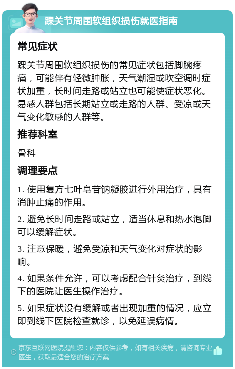 踝关节周围软组织损伤就医指南 常见症状 踝关节周围软组织损伤的常见症状包括脚腕疼痛，可能伴有轻微肿胀，天气潮湿或吹空调时症状加重，长时间走路或站立也可能使症状恶化。易感人群包括长期站立或走路的人群、受凉或天气变化敏感的人群等。 推荐科室 骨科 调理要点 1. 使用复方七叶皂苷钠凝胶进行外用治疗，具有消肿止痛的作用。 2. 避免长时间走路或站立，适当休息和热水泡脚可以缓解症状。 3. 注意保暖，避免受凉和天气变化对症状的影响。 4. 如果条件允许，可以考虑配合针灸治疗，到线下的医院让医生操作治疗。 5. 如果症状没有缓解或者出现加重的情况，应立即到线下医院检查就诊，以免延误病情。