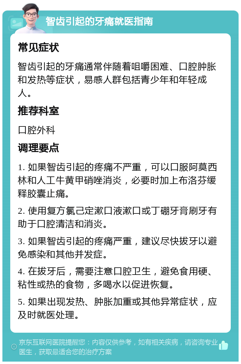 智齿引起的牙痛就医指南 常见症状 智齿引起的牙痛通常伴随着咀嚼困难、口腔肿胀和发热等症状，易感人群包括青少年和年轻成人。 推荐科室 口腔外科 调理要点 1. 如果智齿引起的疼痛不严重，可以口服阿莫西林和人工牛黄甲硝唑消炎，必要时加上布洛芬缓释胶囊止痛。 2. 使用复方氯己定漱口液漱口或丁硼牙膏刷牙有助于口腔清洁和消炎。 3. 如果智齿引起的疼痛严重，建议尽快拔牙以避免感染和其他并发症。 4. 在拔牙后，需要注意口腔卫生，避免食用硬、粘性或热的食物，多喝水以促进恢复。 5. 如果出现发热、肿胀加重或其他异常症状，应及时就医处理。