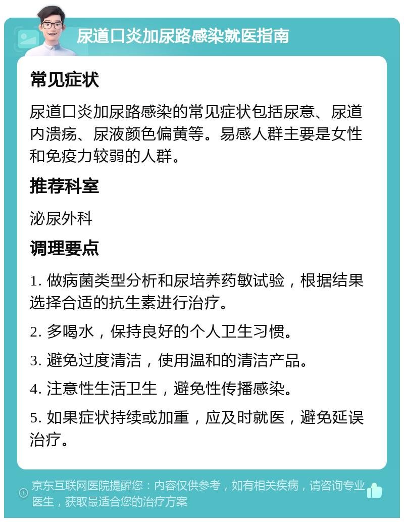 尿道口炎加尿路感染就医指南 常见症状 尿道口炎加尿路感染的常见症状包括尿意、尿道内溃疡、尿液颜色偏黄等。易感人群主要是女性和免疫力较弱的人群。 推荐科室 泌尿外科 调理要点 1. 做病菌类型分析和尿培养药敏试验，根据结果选择合适的抗生素进行治疗。 2. 多喝水，保持良好的个人卫生习惯。 3. 避免过度清洁，使用温和的清洁产品。 4. 注意性生活卫生，避免性传播感染。 5. 如果症状持续或加重，应及时就医，避免延误治疗。