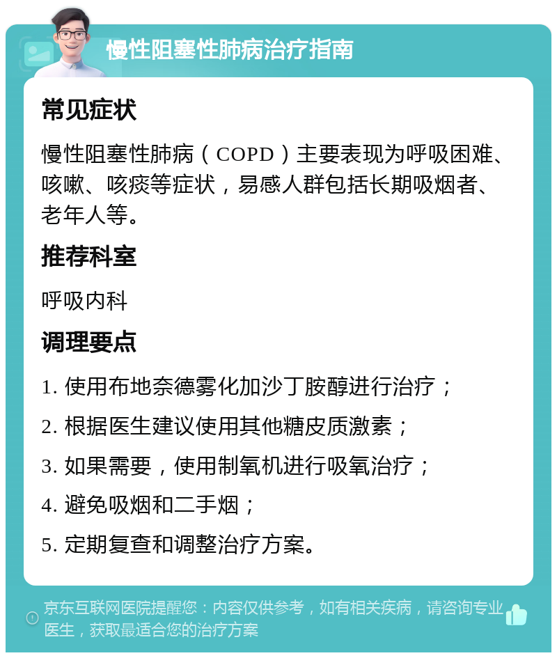 慢性阻塞性肺病治疗指南 常见症状 慢性阻塞性肺病（COPD）主要表现为呼吸困难、咳嗽、咳痰等症状，易感人群包括长期吸烟者、老年人等。 推荐科室 呼吸内科 调理要点 1. 使用布地奈德雾化加沙丁胺醇进行治疗； 2. 根据医生建议使用其他糖皮质激素； 3. 如果需要，使用制氧机进行吸氧治疗； 4. 避免吸烟和二手烟； 5. 定期复查和调整治疗方案。