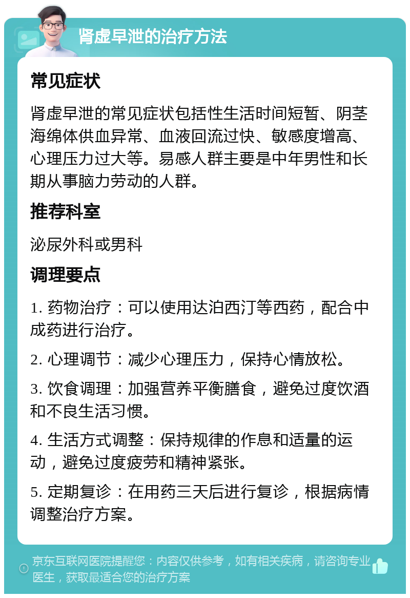 肾虚早泄的治疗方法 常见症状 肾虚早泄的常见症状包括性生活时间短暂、阴茎海绵体供血异常、血液回流过快、敏感度增高、心理压力过大等。易感人群主要是中年男性和长期从事脑力劳动的人群。 推荐科室 泌尿外科或男科 调理要点 1. 药物治疗：可以使用达泊西汀等西药，配合中成药进行治疗。 2. 心理调节：减少心理压力，保持心情放松。 3. 饮食调理：加强营养平衡膳食，避免过度饮酒和不良生活习惯。 4. 生活方式调整：保持规律的作息和适量的运动，避免过度疲劳和精神紧张。 5. 定期复诊：在用药三天后进行复诊，根据病情调整治疗方案。