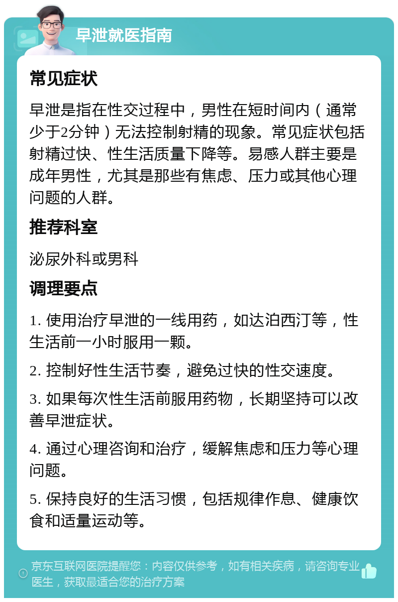 早泄就医指南 常见症状 早泄是指在性交过程中，男性在短时间内（通常少于2分钟）无法控制射精的现象。常见症状包括射精过快、性生活质量下降等。易感人群主要是成年男性，尤其是那些有焦虑、压力或其他心理问题的人群。 推荐科室 泌尿外科或男科 调理要点 1. 使用治疗早泄的一线用药，如达泊西汀等，性生活前一小时服用一颗。 2. 控制好性生活节奏，避免过快的性交速度。 3. 如果每次性生活前服用药物，长期坚持可以改善早泄症状。 4. 通过心理咨询和治疗，缓解焦虑和压力等心理问题。 5. 保持良好的生活习惯，包括规律作息、健康饮食和适量运动等。