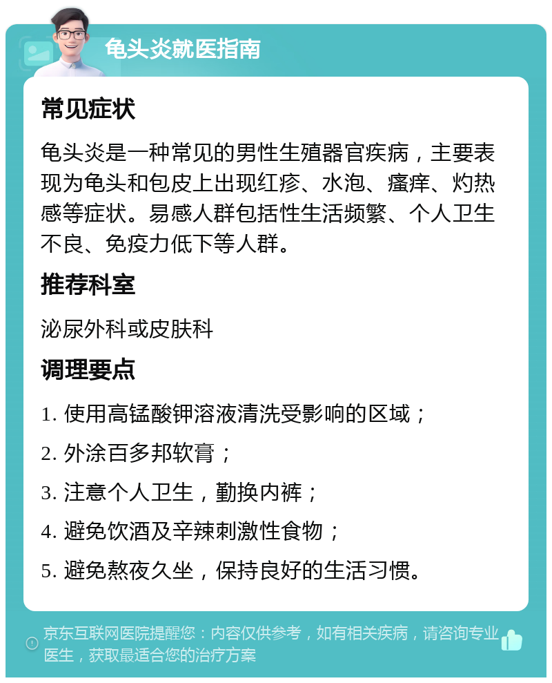 龟头炎就医指南 常见症状 龟头炎是一种常见的男性生殖器官疾病，主要表现为龟头和包皮上出现红疹、水泡、瘙痒、灼热感等症状。易感人群包括性生活频繁、个人卫生不良、免疫力低下等人群。 推荐科室 泌尿外科或皮肤科 调理要点 1. 使用高锰酸钾溶液清洗受影响的区域； 2. 外涂百多邦软膏； 3. 注意个人卫生，勤换内裤； 4. 避免饮酒及辛辣刺激性食物； 5. 避免熬夜久坐，保持良好的生活习惯。