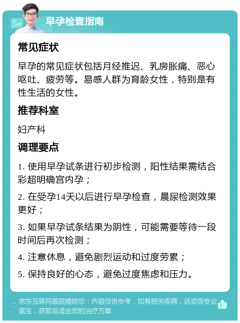 早孕检查指南 常见症状 早孕的常见症状包括月经推迟、乳房胀痛、恶心呕吐、疲劳等。易感人群为育龄女性，特别是有性生活的女性。 推荐科室 妇产科 调理要点 1. 使用早孕试条进行初步检测，阳性结果需结合彩超明确宫内孕； 2. 在受孕14天以后进行早孕检查，晨尿检测效果更好； 3. 如果早孕试条结果为阴性，可能需要等待一段时间后再次检测； 4. 注意休息，避免剧烈运动和过度劳累； 5. 保持良好的心态，避免过度焦虑和压力。