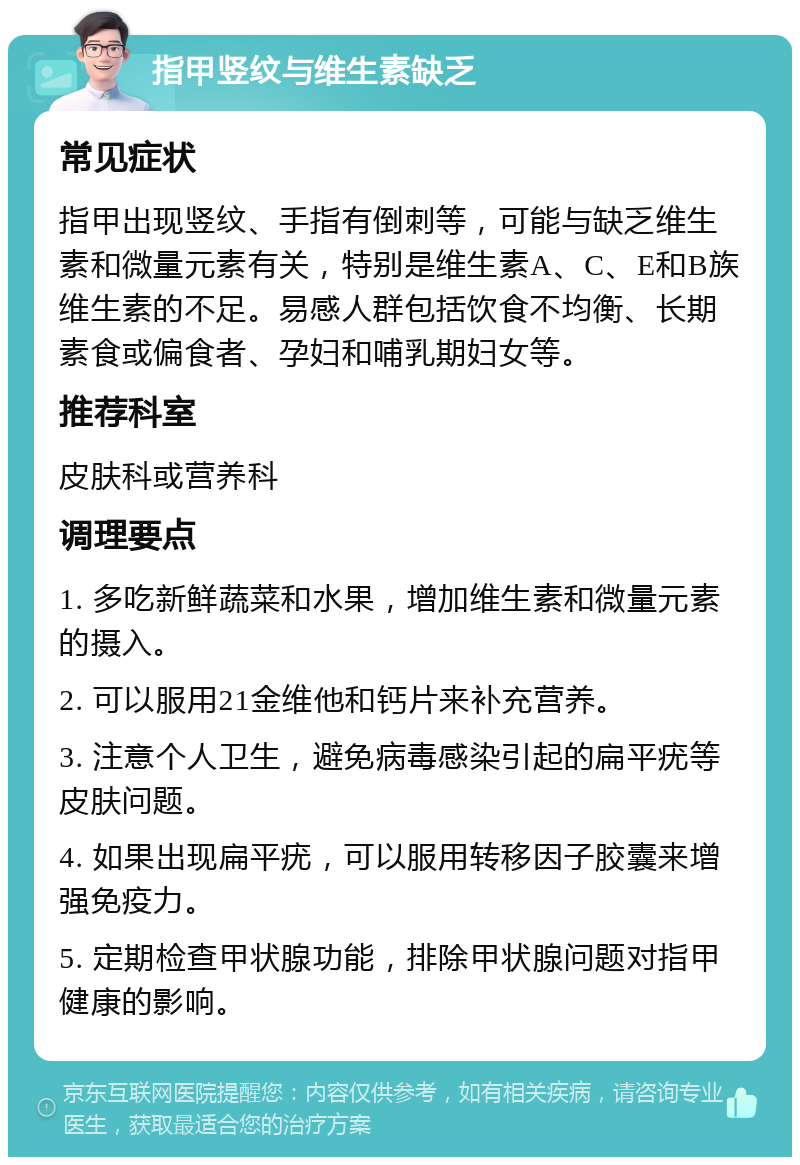 指甲竖纹与维生素缺乏 常见症状 指甲出现竖纹、手指有倒刺等，可能与缺乏维生素和微量元素有关，特别是维生素A、C、E和B族维生素的不足。易感人群包括饮食不均衡、长期素食或偏食者、孕妇和哺乳期妇女等。 推荐科室 皮肤科或营养科 调理要点 1. 多吃新鲜蔬菜和水果，增加维生素和微量元素的摄入。 2. 可以服用21金维他和钙片来补充营养。 3. 注意个人卫生，避免病毒感染引起的扁平疣等皮肤问题。 4. 如果出现扁平疣，可以服用转移因子胶囊来增强免疫力。 5. 定期检查甲状腺功能，排除甲状腺问题对指甲健康的影响。