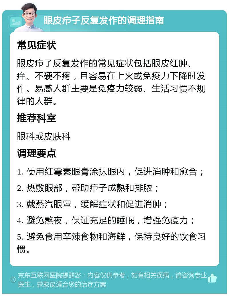 眼皮疖子反复发作的调理指南 常见症状 眼皮疖子反复发作的常见症状包括眼皮红肿、痒、不硬不疼，且容易在上火或免疫力下降时发作。易感人群主要是免疫力较弱、生活习惯不规律的人群。 推荐科室 眼科或皮肤科 调理要点 1. 使用红霉素眼膏涂抹眼内，促进消肿和愈合； 2. 热敷眼部，帮助疖子成熟和排脓； 3. 戴蒸汽眼罩，缓解症状和促进消肿； 4. 避免熬夜，保证充足的睡眠，增强免疫力； 5. 避免食用辛辣食物和海鲜，保持良好的饮食习惯。